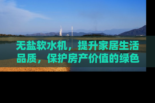 无盐软水机，提升家居生活品质，保护房产价值的绿色选择