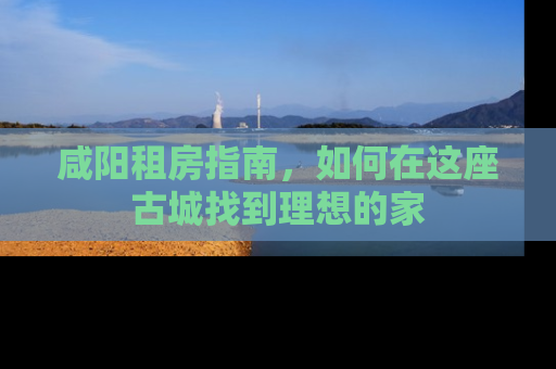 咸阳租房指南,如何在这座古城找到理想的家 咸阳租房指南,如何在这座古城找到理想的家