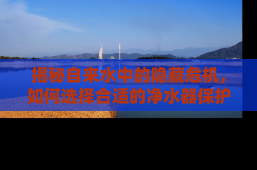 揭秘自来水中的隐藏危机，如何选择合适的净水器保护家人健康