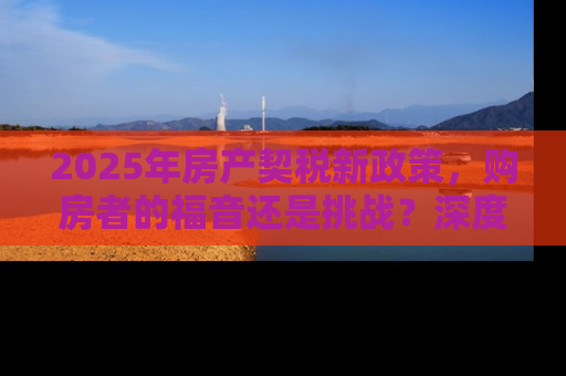 2025年房产契税新政策，购房者的福音还是挑战？深度解读与应对策略