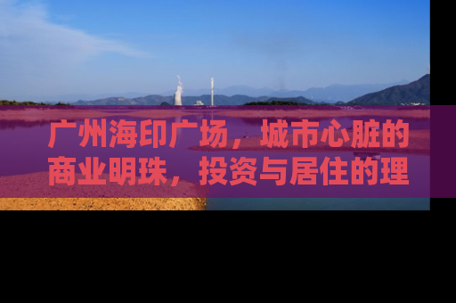 广州海印广场，城市心脏的商业明珠，投资与居住的理想选择