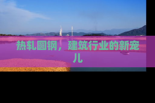 热轧圆钢，建筑行业的新宠儿