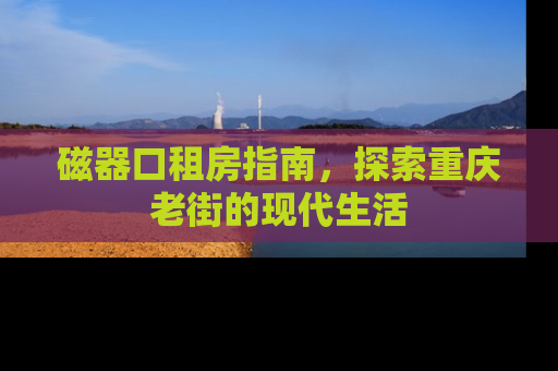 磁器口租房指南，探索重庆老街的现代生活