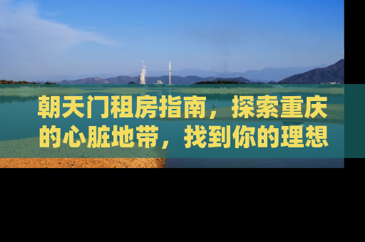 朝天门租房指南，探索重庆的心脏地带，找到你的理想居所