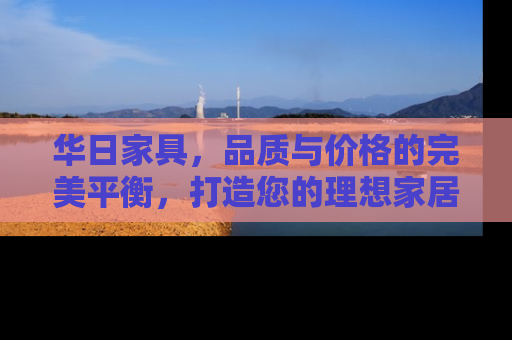 华日家具，品质与价格的完美平衡，打造您的理想家居