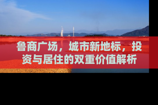 鲁商广场，城市新地标，投资与居住的双重价值解析