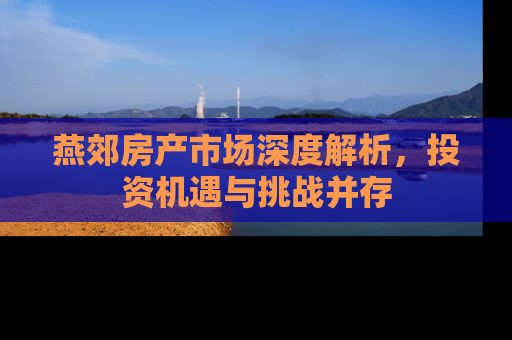 燕郊房产市场深度解析，投资机遇与挑战并存