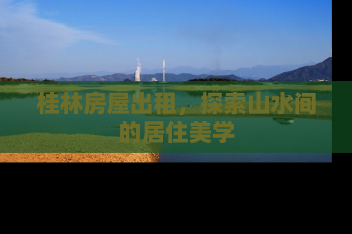 桂林房屋出租,探索山水间的居住美学 桂林房屋出租,探索山水间的居住美学