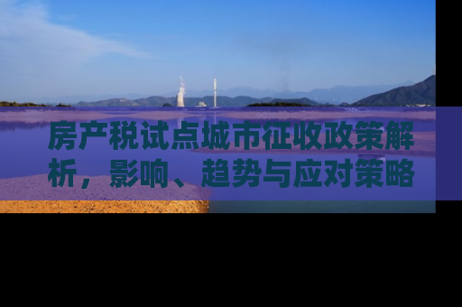 房产税试点城市征收政策解析，影响、趋势与应对策略