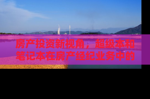 房产投资新视角，超级本和笔记本在房产经纪业务中的应用差异