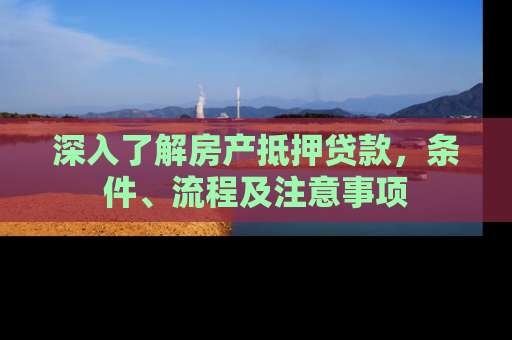 深入了解房产抵押贷款，条件、流程及注意事项