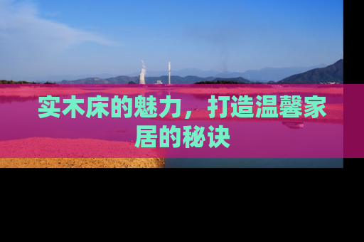 实木床的魅力，打造温馨家居的秘诀
