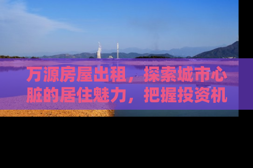 万源房屋出租，探索城市心脏的居住魅力，把握投资机遇