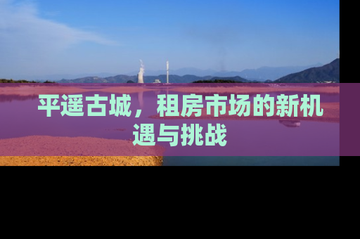 平遥古城，租房市场的新机遇与挑战