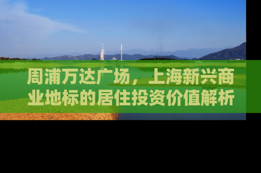 周浦万达广场，上海新兴商业地标的居住投资价值解析